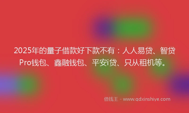 2025年的量子借款好下款不有：人人易贷、智贷Pro钱包、鑫融钱包、平安i贷、只从租机等。