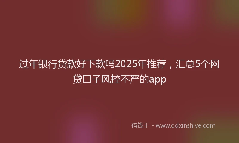 过年银行贷款好下款吗2025年推荐，汇总5个网贷口子风控不严的app