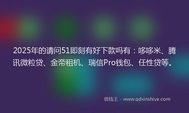 2025年的请问51即刻有好下款吗有：哆哆米、腾讯微粒贷、金帝租机、瑞信Pro钱包、任性贷等。