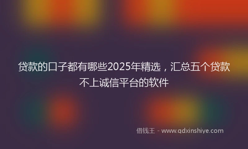 贷款的口子都有哪些2025年精选，汇总五个贷款不上诚信平台的软件