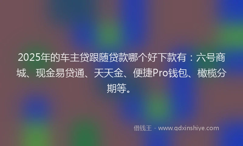 2025年的车主贷跟随贷款哪个好下款有：六号商城、现金易贷通、天天金、便捷Pro钱包、橄榄分期等。