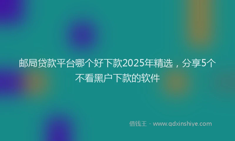 邮局贷款平台哪个好下款2025年精选，分享5个不看黑户下款的软件