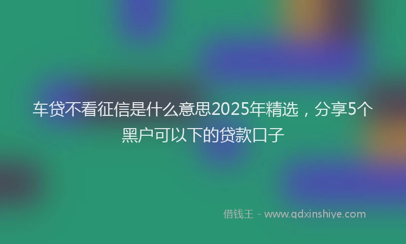 车贷不看征信是什么意思2025年精选，分享5个黑户可以下的贷款口子