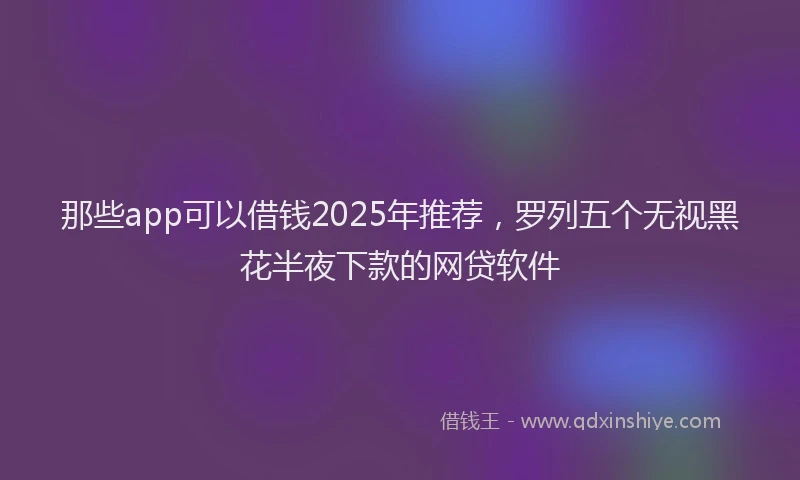 那些app可以借钱2025年推荐，罗列五个无视黑花半夜下款的网贷软件