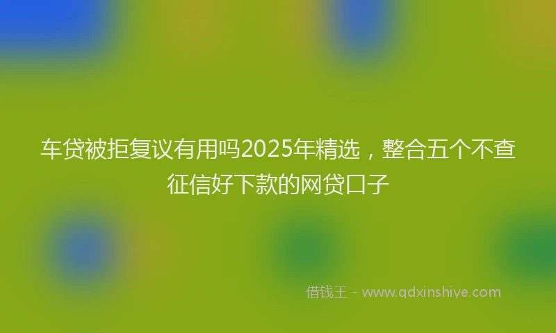 车贷被拒复议有用吗2025年精选，整合五个不查征信好下款的网贷口子