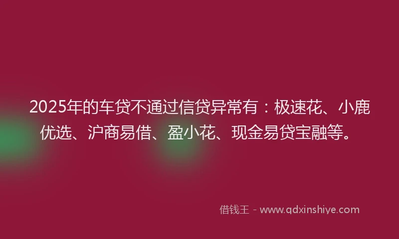 2025年的车贷不通过信贷异常有：极速花、小鹿优选、沪商易借、盈小花、现金易贷宝融等。