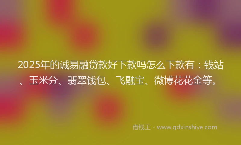 2025年的诚易融贷款好下款吗怎么下款有：钱站、玉米分、翡翠钱包、飞融宝、微博花花金等。