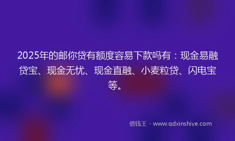 2025年的邮你贷有额度容易下款吗有：现金易融贷宝、现金无忧、现金直融、小麦粒贷、闪电宝等。