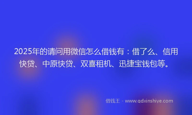 2025年的请问用微信怎么借钱有：借了么、信用快贷、中原快贷、双喜租机、迅捷宝钱包等。