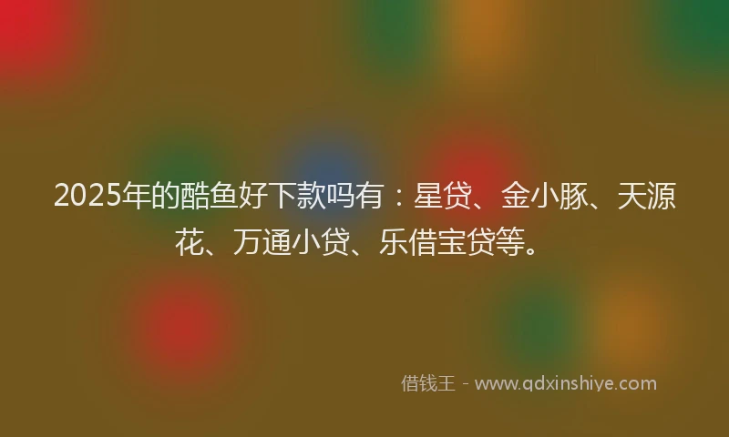 2025年的酷鱼好下款吗有：星贷、金小豚、天源花、万通小贷、乐借宝贷等。
