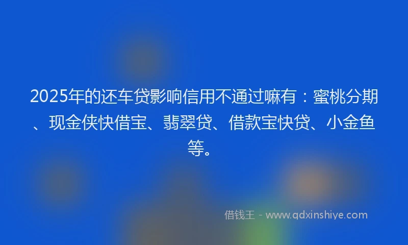 2025年的还车贷影响信用不通过嘛有：蜜桃分期、现金侠快借宝、翡翠贷、借款宝快贷、小金鱼等。