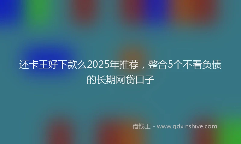 还卡王好下款么2025年推荐，整合5个不看负债的长期网贷口子