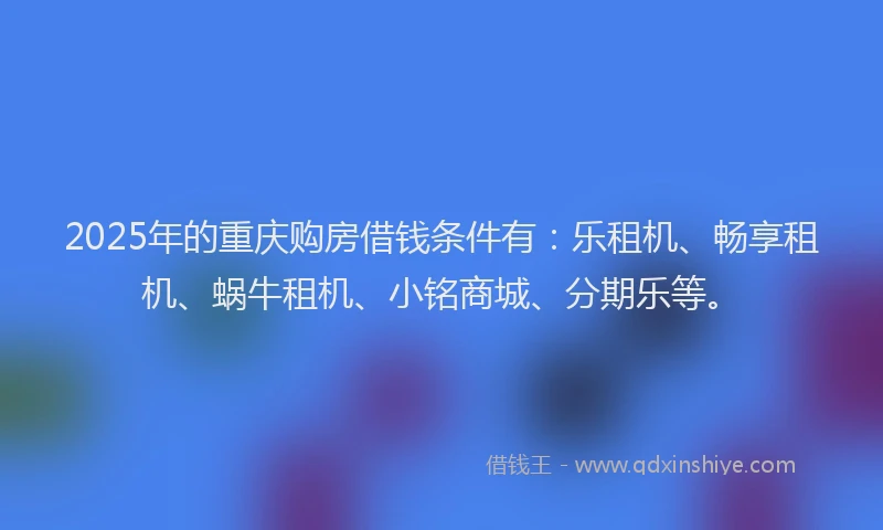 2025年的重庆购房借钱条件有：乐租机、畅享租机、蜗牛租机、小铭商城、分期乐等。