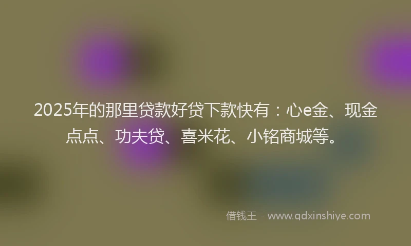 2025年的那里贷款好贷下款快有：心e金、现金点点、功夫贷、喜米花、小铭商城等。