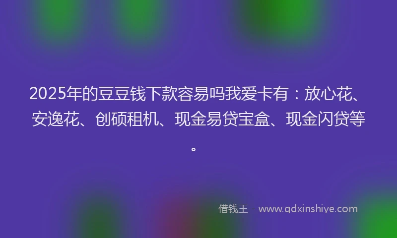 2025年的豆豆钱下款容易吗我爱卡有：放心花、安逸花、创硕租机、现金易贷宝盒、现金闪贷等。
