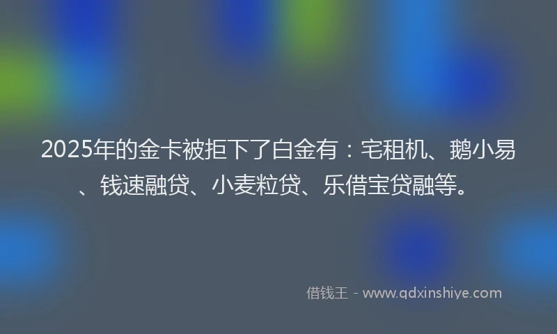 2025年的金卡被拒下了白金有：宅租机、鹅小易、钱速融贷、小麦粒贷、乐借宝贷融等。