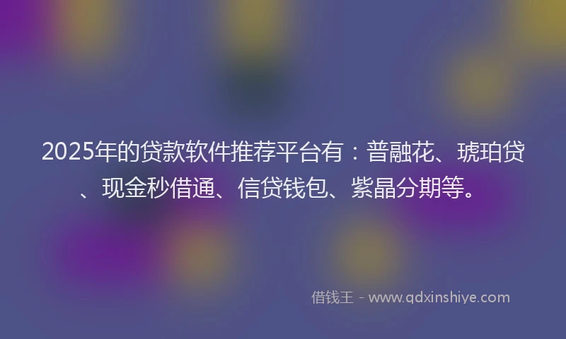 2025年的贷款软件推荐平台有：普融花、琥珀贷、现金秒借通、信贷钱包、紫晶分期等。