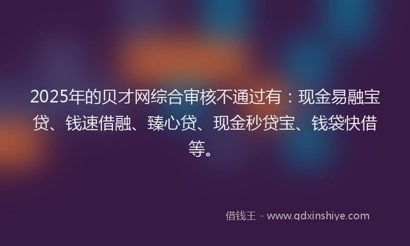 2025年的贝才网综合审核不通过有：现金易融宝贷、钱速借融、臻心贷、现金秒贷宝、钱袋快借等。