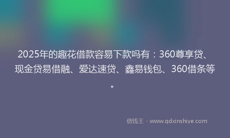 2025年的趣花借款容易下款吗有：360尊享贷、现金贷易借融、爱达速贷、鑫易钱包、360借条等。