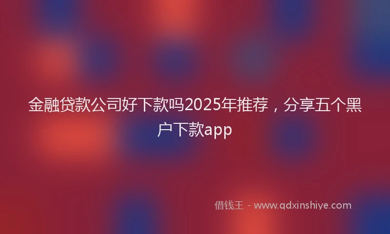 金融贷款公司好下款吗2025年推荐，分享五个黑户下款app