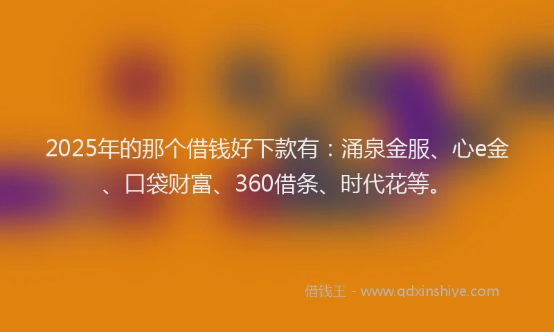 2025年的那个借钱好下款有：涌泉金服、心e金、口袋财富、360借条、时代花等。