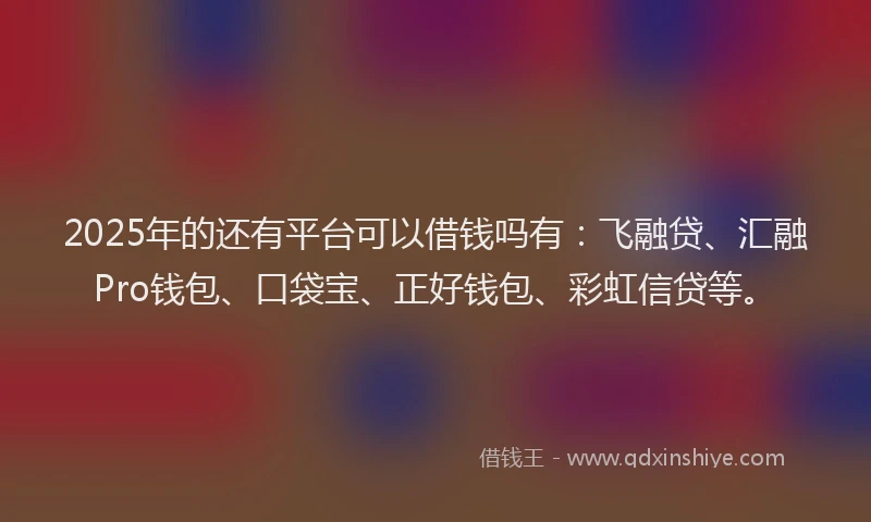 2025年的还有平台可以借钱吗有：飞融贷、汇融Pro钱包、口袋宝、正好钱包、彩虹信贷等。