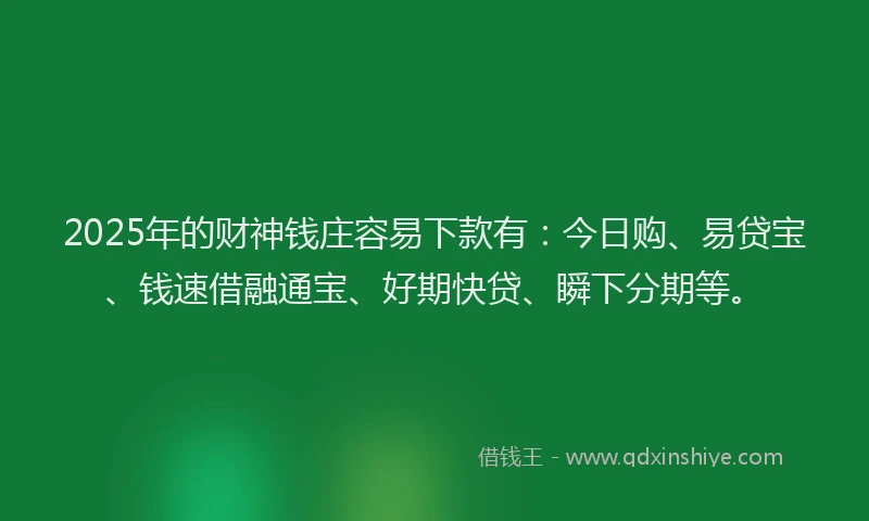 2025年的财神钱庄容易下款有：今日购、易贷宝、钱速借融通宝、好期快贷、瞬下分期等。