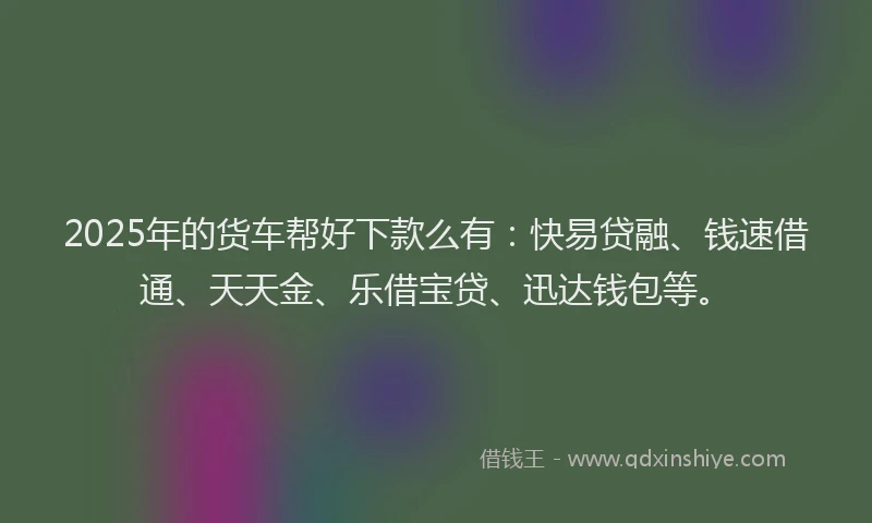 2025年的货车帮好下款么有：快易贷融、钱速借通、天天金、乐借宝贷、迅达钱包等。