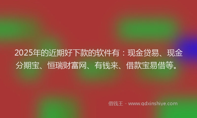 2025年的近期好下款的软件有：现金贷易、现金分期宝、恒瑞财富网、有钱来、借款宝易借等。