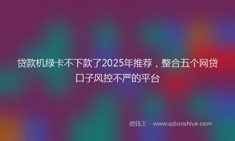 贷款机绿卡不下款了2025年推荐，整合五个网贷口子风控不严的平台