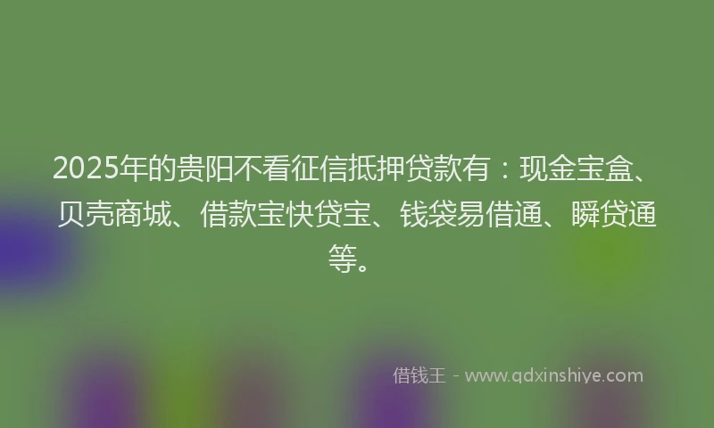2025年的贵阳不看征信抵押贷款有：现金宝盒、贝壳商城、借款宝快贷宝、钱袋易借通、瞬贷通等。