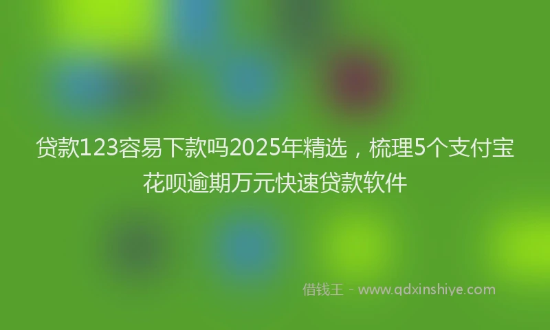 贷款123容易下款吗2025年精选，梳理5个支付宝花呗逾期万元快速贷款软件