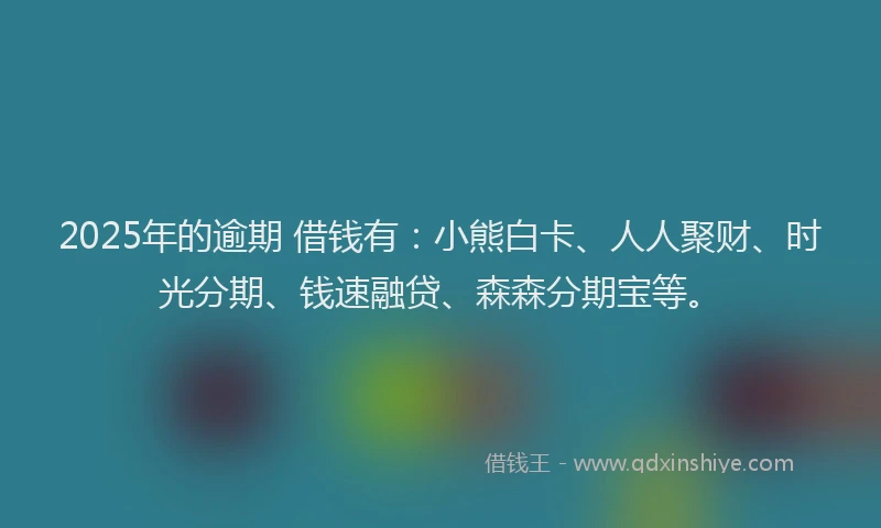 2025年的逾期 借钱有：小熊白卡、人人聚财、时光分期、钱速融贷、森森分期宝等。