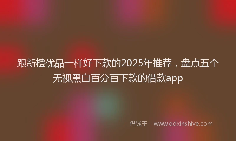 跟新橙优品一样好下款的2025年推荐，盘点五个无视黑白百分百下款的借款app