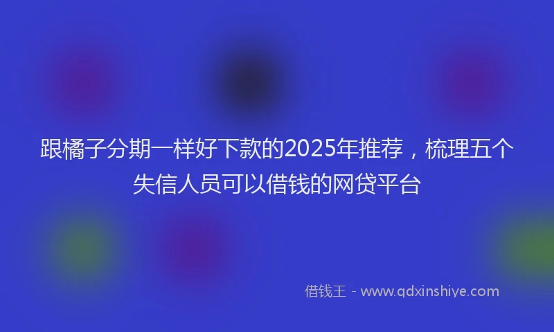 跟橘子分期一样好下款的2025年推荐，梳理五个失信人员可以借钱的网贷平台