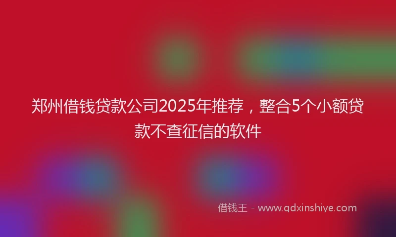 郑州借钱贷款公司2025年推荐，整合5个小额贷款不查征信的软件