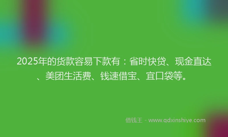 2025年的货款容易下款有：省时快贷、现金直达、美团生活费、钱速借宝、宜口袋等。