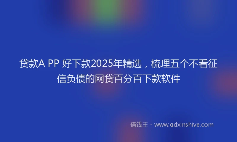 贷款A PP 好下款2025年精选，梳理五个不看征信负债的网贷百分百下款软件