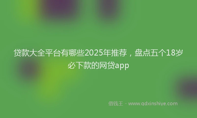 贷款大全平台有哪些2025年推荐，盘点五个18岁必下款的网贷app