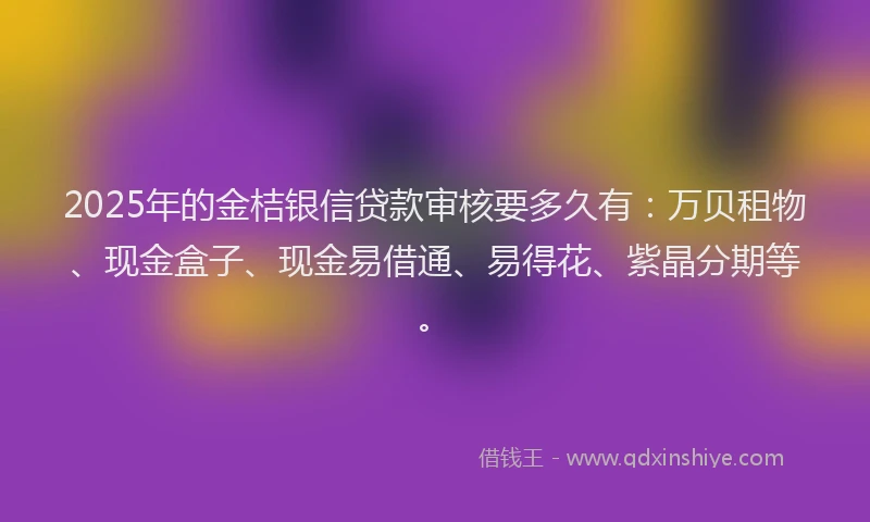 2025年的金桔银信贷款审核要多久有：万贝租物、现金盒子、现金易借通、易得花、紫晶分期等。