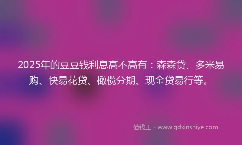 2025年的豆豆钱利息高不高有：森森贷、多米易购、快易花贷、橄榄分期、现金贷易行等。
