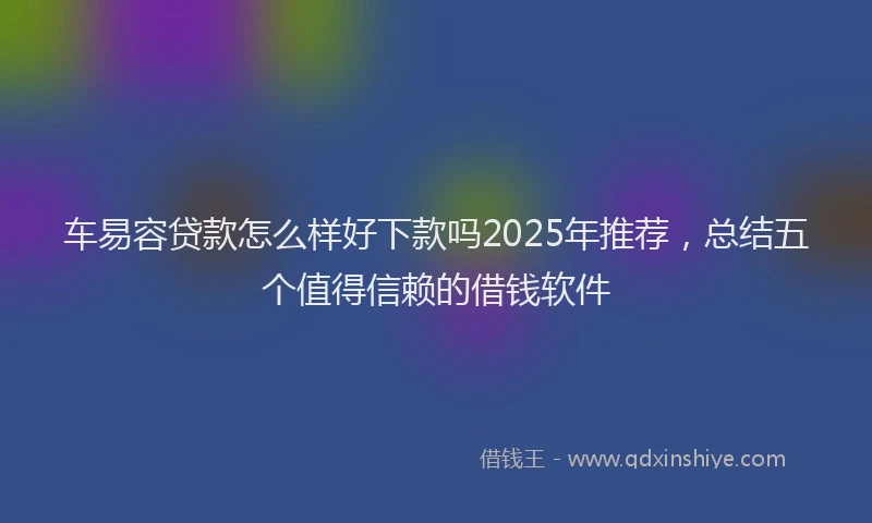 车易容贷款怎么样好下款吗2025年推荐，总结五个值得信赖的借钱软件