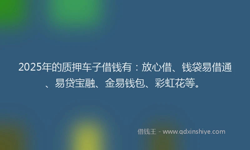 2025年的质押车子借钱有：放心借、钱袋易借通、易贷宝融、金易钱包、彩虹花等。