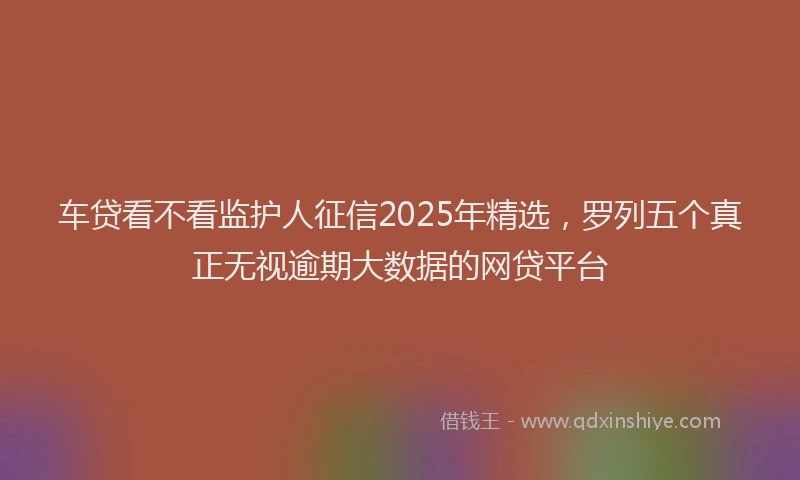 车贷看不看监护人征信2025年精选，罗列五个真正无视逾期大数据的网贷平台