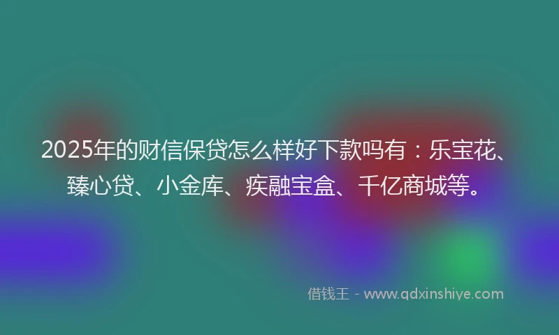 2025年的财信保贷怎么样好下款吗有：乐宝花、臻心贷、小金库、疾融宝盒、千亿商城等。