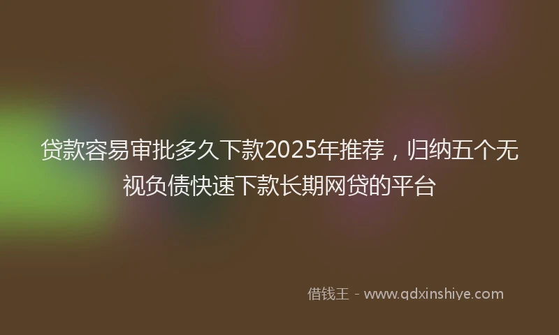 贷款容易审批多久下款2025年推荐，归纳五个无视负债快速下款长期网贷的平台