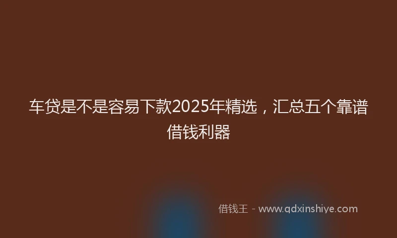 车贷是不是容易下款2025年精选，汇总五个靠谱借钱利器
