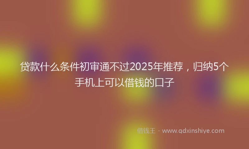 贷款什么条件初审通不过2025年推荐，归纳5个手机上可以借钱的口子
