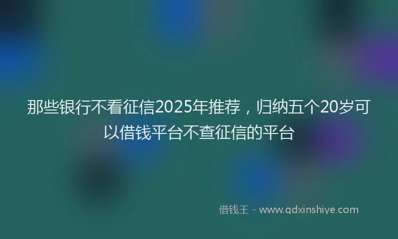 那些银行不看征信2025年推荐，归纳五个20岁可以借钱平台不查征信的平台