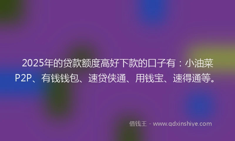 2025年的贷款额度高好下款的口子有：小油菜P2P、有钱钱包、速贷侠通、用钱宝、速得通等。